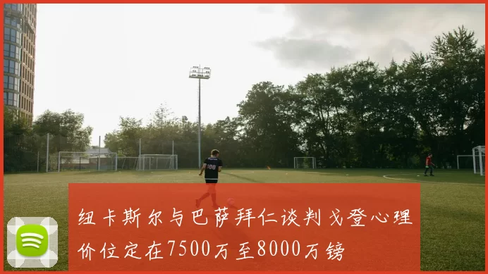 纽卡斯尔与巴萨拜仁谈判戈登心理价位定在7500万至8000万镑