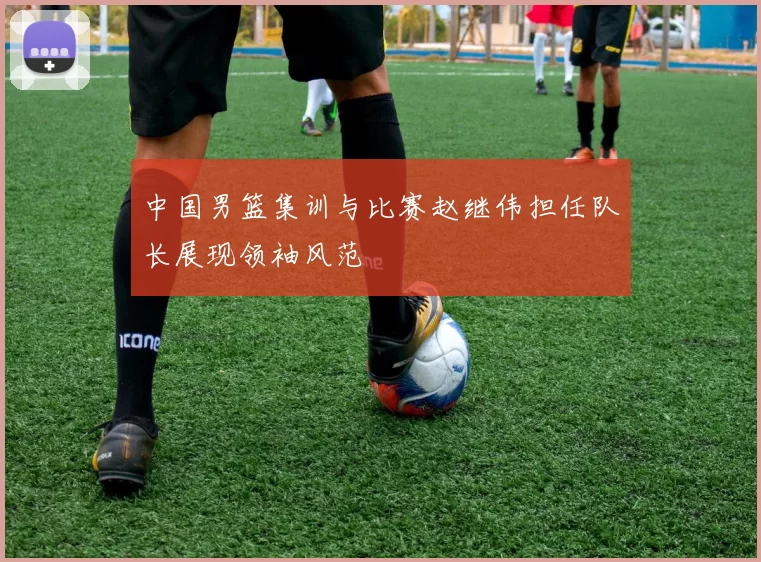 中国男篮集训与比赛赵继伟担任队长展现领袖风范