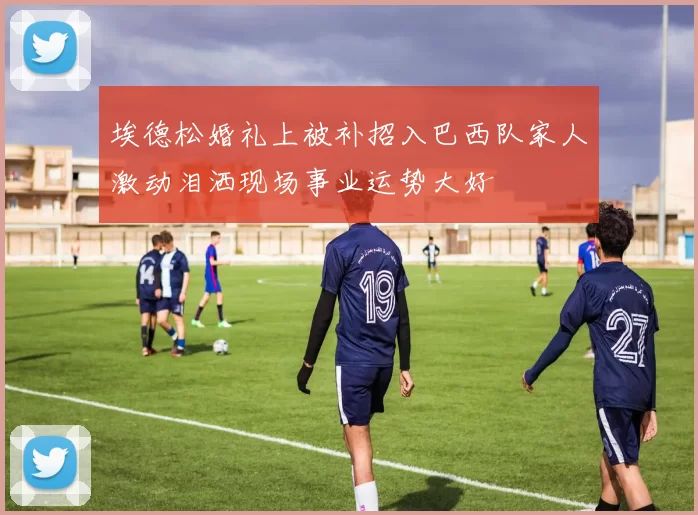 埃德松婚礼上被补招入巴西队家人激动泪洒现场事业运势大好