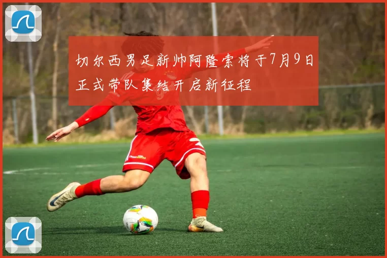 切尔西男足新帅阿隆索将于7月9日正式带队集结开启新征程