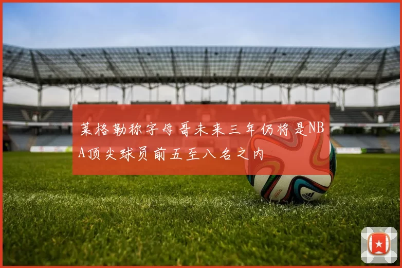 莱格勒称字母哥未来三年仍将是NBA顶尖球员前五至八名之内