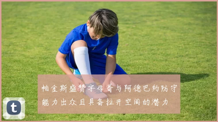 帕金斯盛赞字母哥与阿德巴约防守能力出众且具备拉开空间的潜力