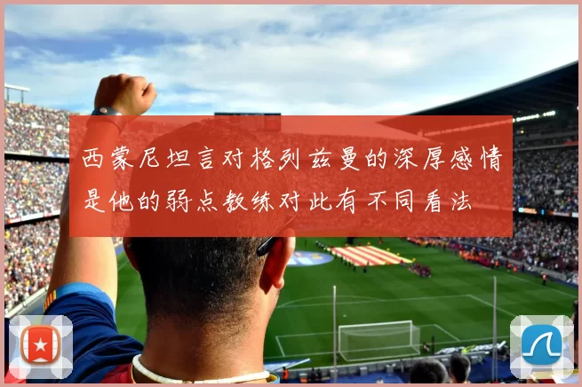 西蒙尼坦言对格列兹曼的深厚感情是他的弱点教练对此有不同看法