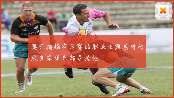 奥巴梅扬在马赛的职业生涯或将结束多家俱乐部争抢他