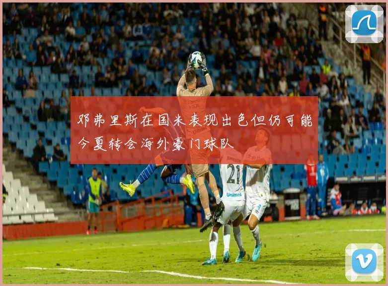 邓弗里斯在国米表现出色但仍可能今夏转会海外豪门球队