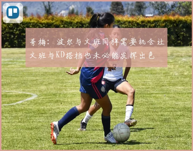 夸梅：波尔与文班同样需要机会让文班与KD搭档也未必能发挥出色