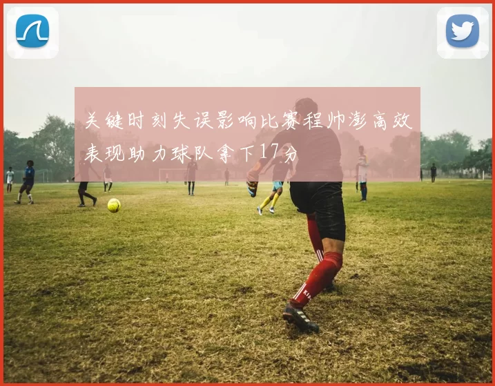 关键时刻失误影响比赛程帅澎高效表现助力球队拿下17分