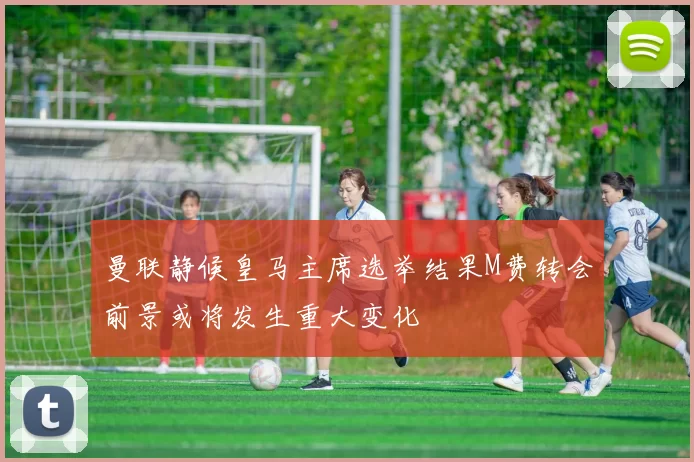 曼联静候皇马主席选举结果M费转会前景或将发生重大变化