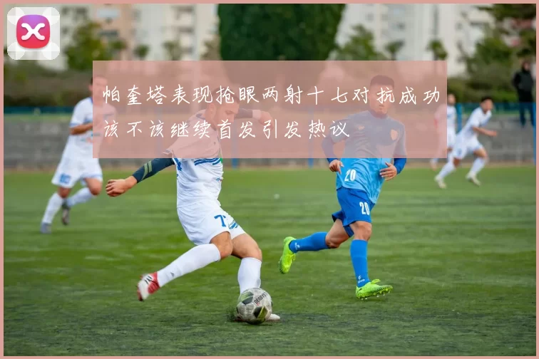帕奎塔表现抢眼两射十七对抗成功该不该继续首发引发热议