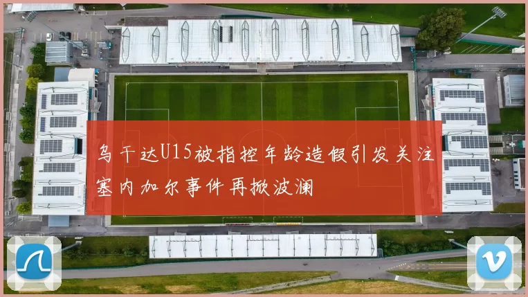 乌干达U15被指控年龄造假引发关注塞内加尔事件再掀波澜