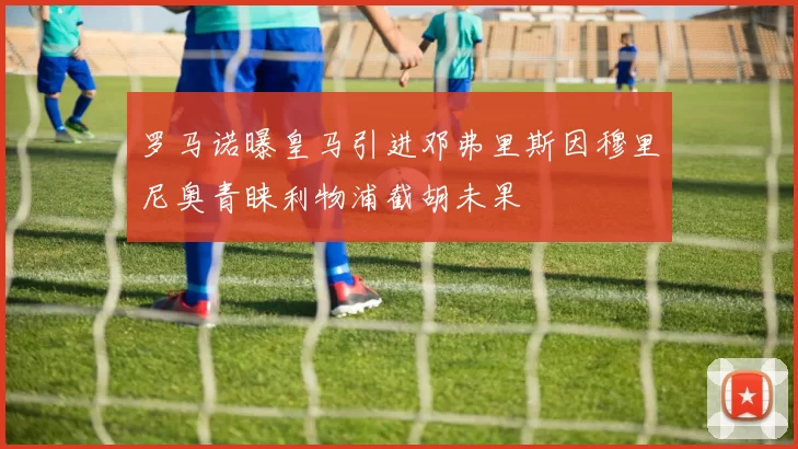 罗马诺曝皇马引进邓弗里斯因穆里尼奥青睐利物浦截胡未果