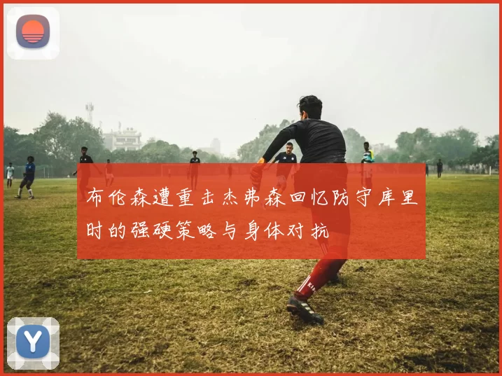布伦森遭重击杰弗森回忆防守库里时的强硬策略与身体对抗