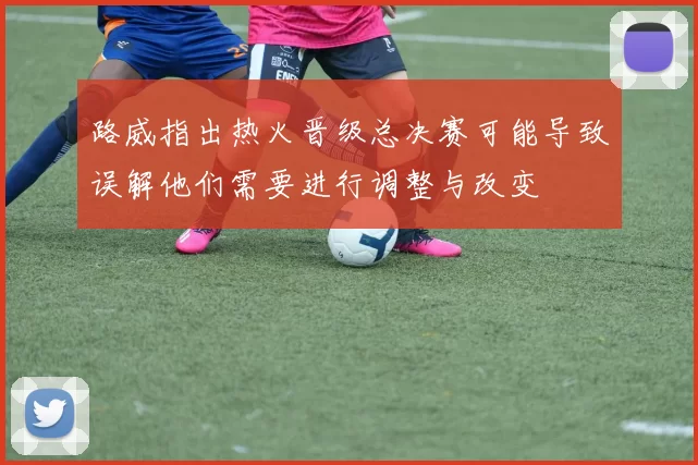 路威指出热火晋级总决赛可能导致误解他们需要进行调整与改变