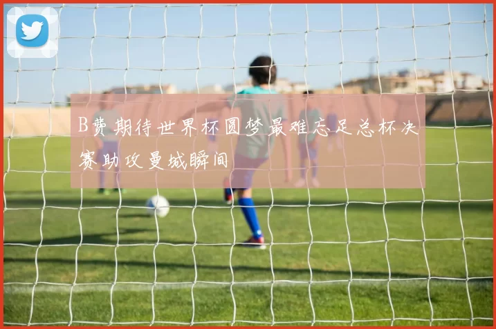 B费期待世界杯圆梦最难忘足总杯决赛助攻曼城瞬间
