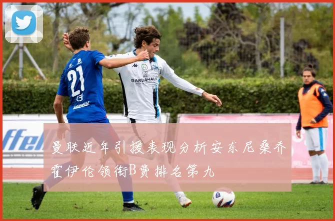 曼联近年引援表现分析安东尼桑乔霍伊伦领衔B费排名第九