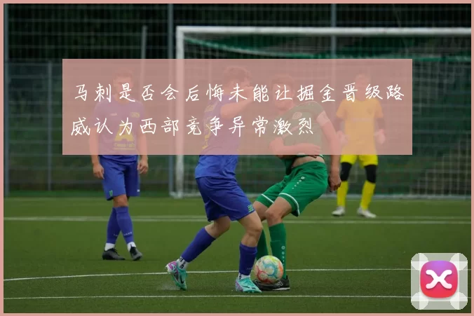 马刺是否会后悔未能让掘金晋级路威认为西部竞争异常激烈