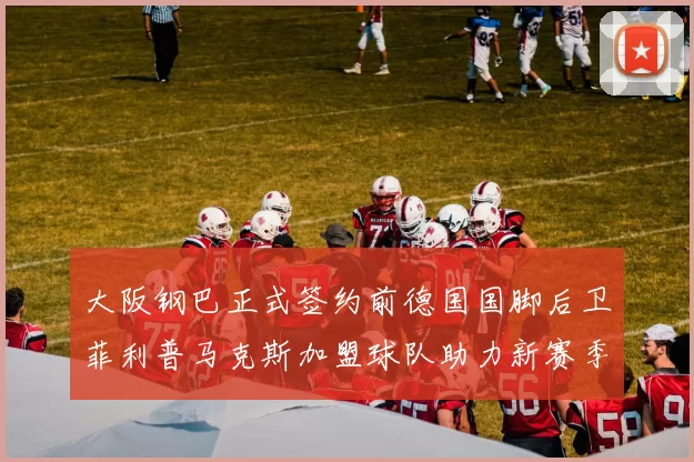 大阪钢巴正式签约前德国国脚后卫菲利普马克斯加盟球队助力新赛季