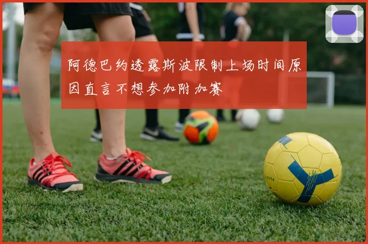 阿德巴约透露斯波限制上场时间原因直言不想参加附加赛