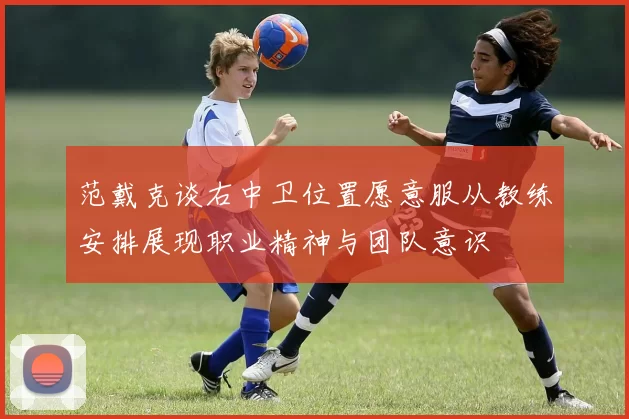 范戴克谈右中卫位置愿意服从教练安排展现职业精神与团队意识