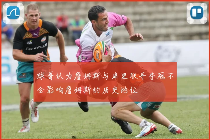 球哥认为詹姆斯与库里联手夺冠不会影响詹姆斯的历史地位