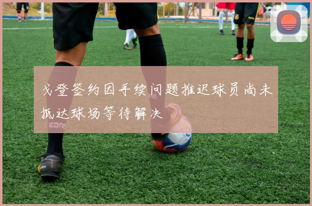 戈登签约因手续问题推迟球员尚未抵达球场等待解决