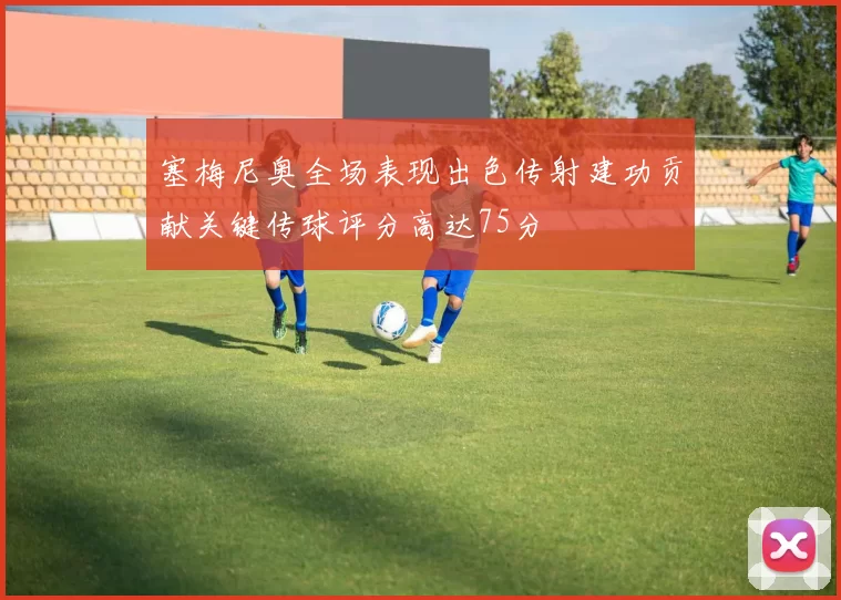 塞梅尼奥全场表现出色传射建功贡献关键传球评分高达75分